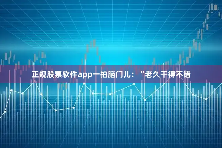 正规股票软件app一拍脑门儿：“老久干得不错