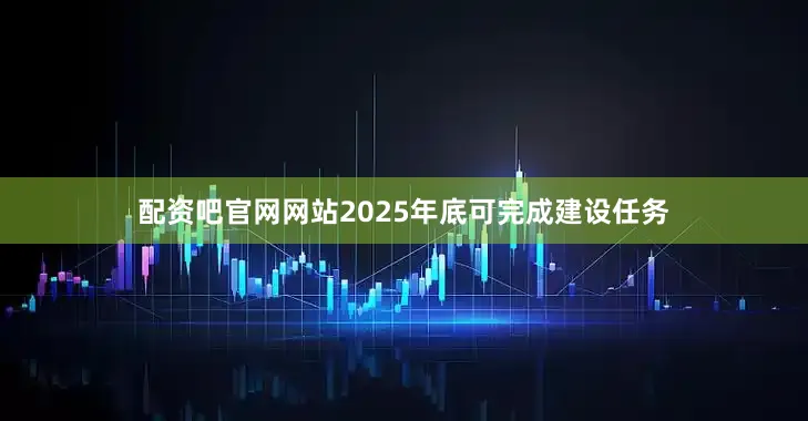 配资吧官网网站2025年底可完成建设任务