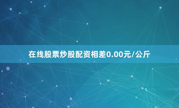 在线股票炒股配资相差0.00元/公斤