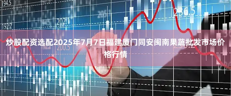 炒股配资选配2025年7月7日福建厦门同安闽南果蔬批发市场价格行情