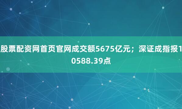 股票配资网首页官网成交额5675亿元；深证成指报10588.39点
