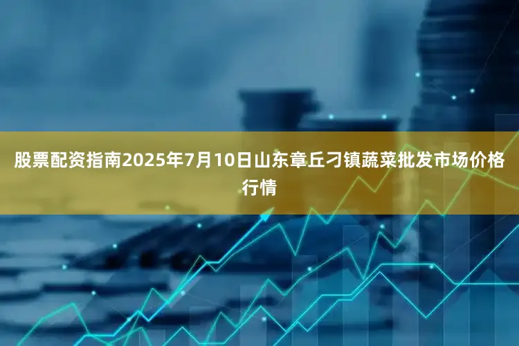 股票配资指南2025年7月10日山东章丘刁镇蔬菜批发市场价格行情