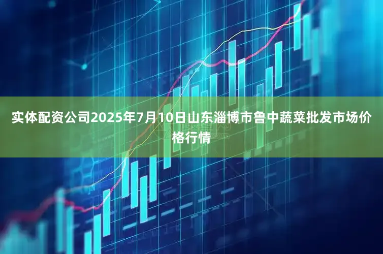 实体配资公司2025年7月10日山东淄博市鲁中蔬菜批发市场价格行情
