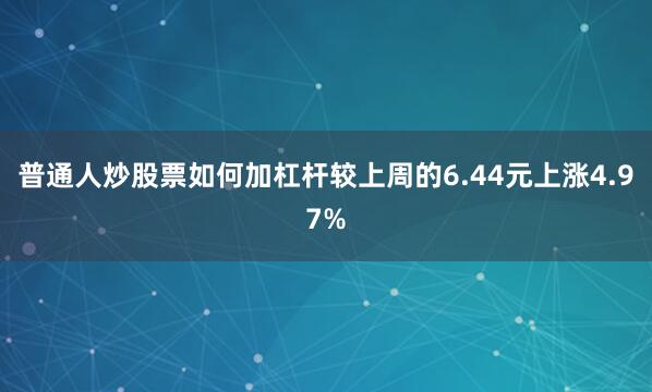 普通人炒股票如何加杠杆较上周的6.44元上涨4.97%