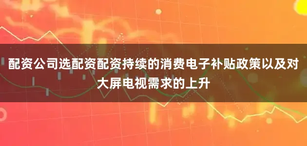 配资公司选配资配资持续的消费电子补贴政策以及对大屏电视需求的上升
