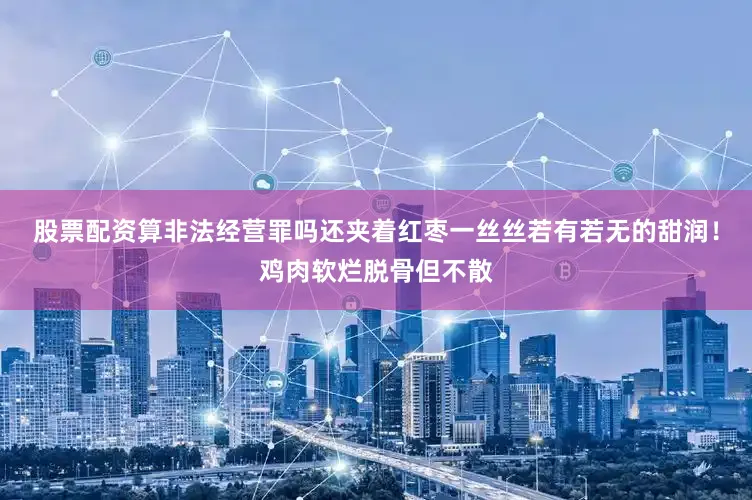 股票配资算非法经营罪吗还夹着红枣一丝丝若有若无的甜润！鸡肉软烂脱骨但不散