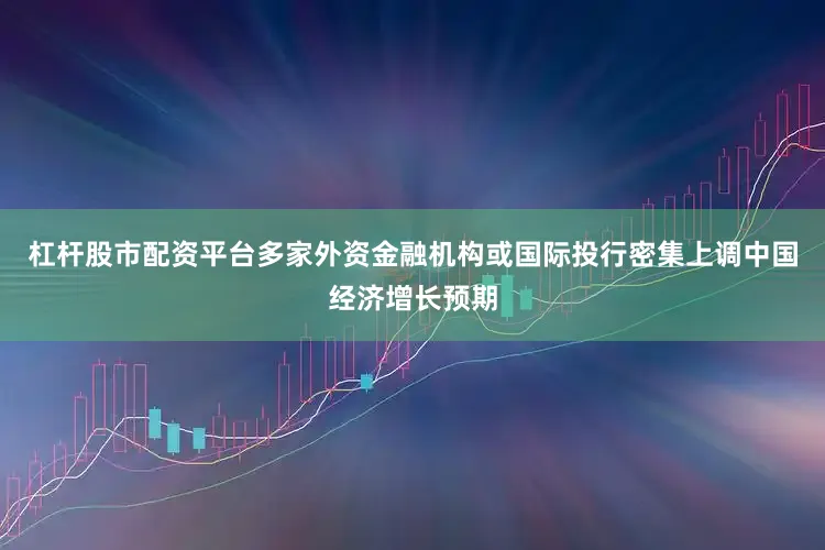 杠杆股市配资平台多家外资金融机构或国际投行密集上调中国经济增长预期
