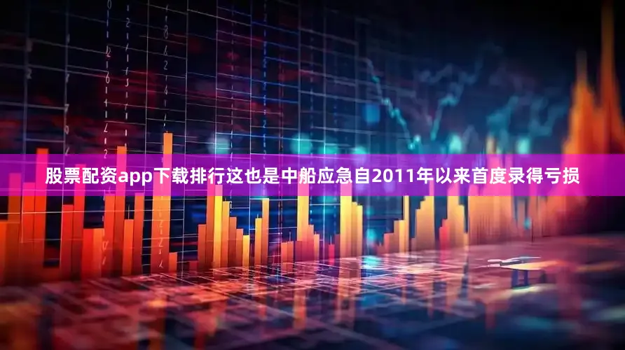股票配资app下载排行这也是中船应急自2011年以来首度录得亏损