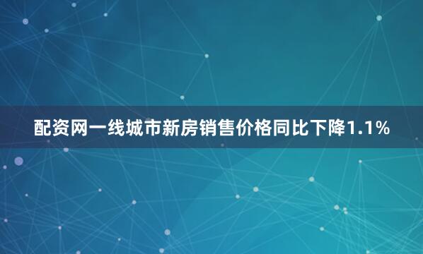 配资网一线城市新房销售价格同比下降1.1%
